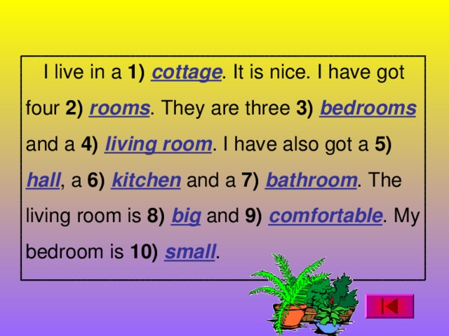 I live in a 1)  cottage . It is nice. I have got four 2)  rooms . They are three 3)  bedrooms  and a 4)  living room . I have also got a 5)  hall , a 6)  kitchen and a 7) bathroom . The living room is 8)  big and 9) comfortable . My bedroom is 10)  small .