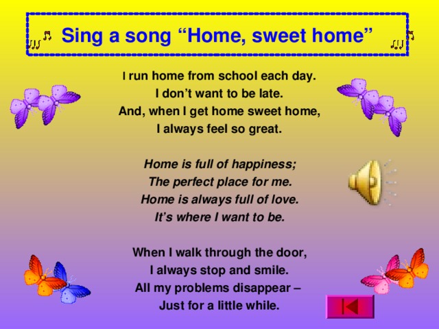 Sing a song “Home, sweet home” I run home from school each day. I don’t want to be late. And, when I get home sweet home, I always feel so great.   Home is full of happiness; The perfect place for me. Home is always full of love. It’s where I want to be.   When I walk through the door, I always stop and smile. All my problems disappear – Just for a little while.  