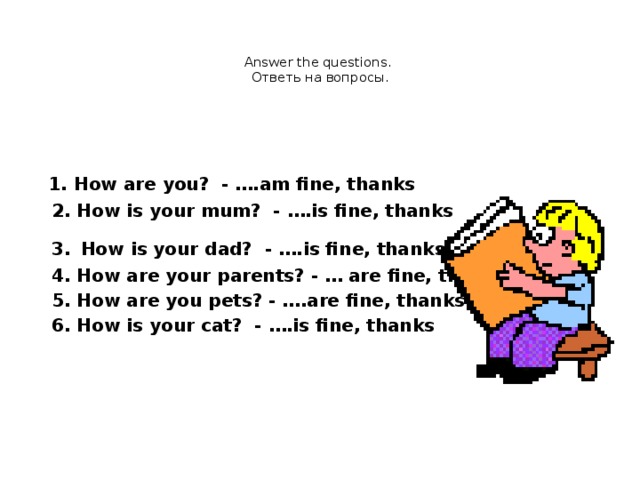 Answer the questions.  Ответь на вопросы.    1. How are you? - ….am fine, thanks  2. How is your mum? - ….is fine, thanks  3.  How is your dad? - ….is fine, thanks  4. How are your parents? - … are fine, thanks  5. How are you pets? - ….are fine, thanks  6. How is your cat? - ….is fine, thanks