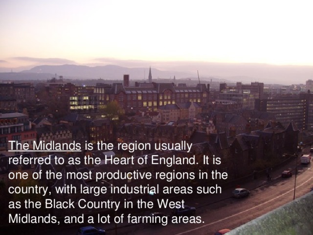 The Midlands is the region usually referred to as the Heart of England. It is one of the most productive regions in the country, with large industrial areas such as the Black Country in the West Midlands, and a lot of farming areas.