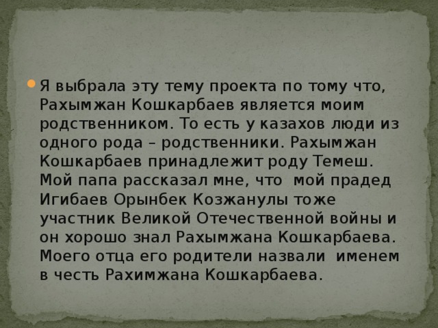 Я выбрала эту тему проекта по тому что, Рахымжан Кошкарбаев является моим родственником. То есть у казахов люди из одного рода – родственники. Рахымжан Кошкарбаев принадлежит роду Темеш. Мой папа рассказал мне, что мой прадед Игибаев Орынбек Козжанулы тоже участник Великой Отечественной войны и он хорошо знал Рахымжана Кошкарбаева. Моего отца его родители назвали именем в честь Рахимжана Кошкарбаева.