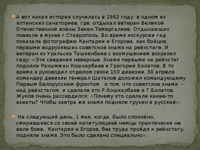 А вот какая история случилась в 1962 году в одном из ялтинских санаториев, где отдыхал ветеран Великой Отечественной войны Зекен Темиргалиев. Отдыхающих повезли в музей г.Ставрополь. Во время экскурсии гид показала фотографию Кантарии и Егорова, как бойцов, первыми водрузивших советское знамя на рейхстаге. И ветеран из Уральска Ташкенбаев с возмущением возразил гиду: «Эти сведения неверные. Знамя первыми на рейхстаг подняли Рахымжан Кошкарбаев и Григорий Болатов. В то время я руководил отделом связи 150 дивизии. 30 апреля командир дивизии генерал Шаталов доложил командующему Первым Белорусским фронтом о том, что советское знамя - над рейхстагом, и сделали это Р.Кошкарбаев и Г.Болатов. Жуков очень рассердился: «Почему это сделали какие-то азиаты? Чтобы завтра же знамя подняли грузин и русский».  На следующий день, 1 мая, когда было спокойно, смирившиеся со своей капитуляцией немцы практически не вели боев, Кантария и Егоров, без труда пройдя к рейхстагу, подняли знамя. Это было сделано специально».