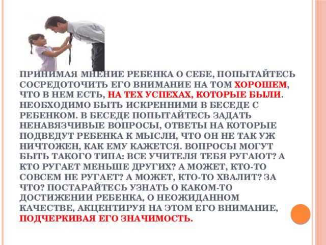 Принимая мнение ребенка о себе, попытайтесь сосредоточить его внимание на том хорошем , что в нем есть, на тех успехах, которые были . Необходимо быть искренними в беседе с ребенком. В беседе попытайтесь задать ненавязчивые вопросы, ответы на которые подведут ребенка к мысли, что он не так уж ничтожен, как ему кажется. Вопросы могут быть такого типа: Все учителя тебя ругают? А кто ругает меньше других? А может, кто-то совсем не ругает? А может, кто-то хвалит? За что? Постарайтесь узнать о каком-то достижении ребенка, о неожиданном качестве, акцентируя на этом его внимание, подчеркивая его значимость.