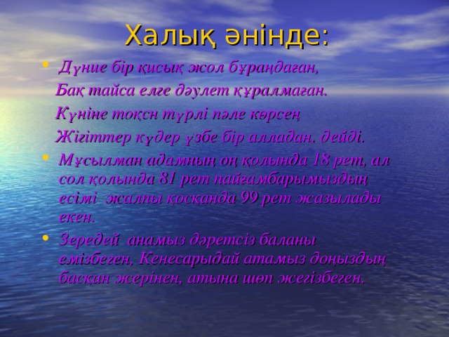 Халық әнінде: Дүние бір қисық жол бұраңдаған,  Бақ тайса елге дәулет құралмаған.  Күніне тоқсн түрлі пәле көрсең  Жігіттер күдер үзбе бір алладан. дейді. Мұсылман адамның оң қолында 18 рет, ал сол қолында 81 рет пайғамбарымыздың есімі жалпы қосқанда 99 рет жазылады екен. Зередей анамыз дәретсіз баланы емізбеген, Кенесарыдай атамыз доңыздың басқан жерінен, атына шөп жегізбеген.