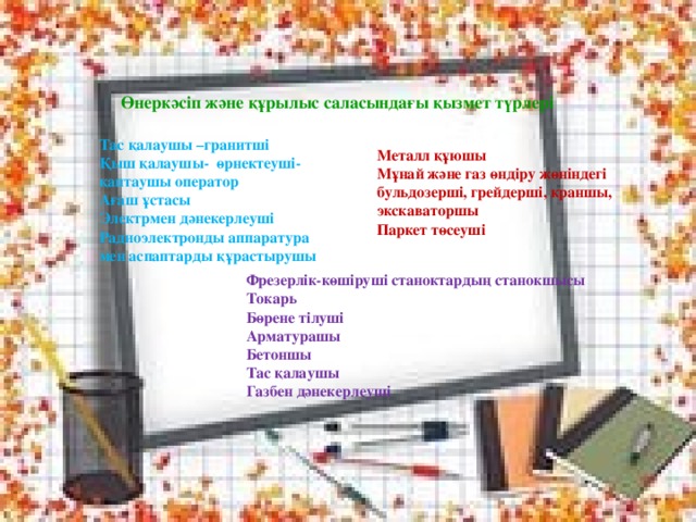 Өнеркәсіп және құрылыс саласындағы қызмет түрлері Тас қалаушы –гранитші Қыш қалаушы- өрнектеуші- қаптаушы оператор Ағаш ұстасы Электрмен дәнекерлеуші Радиоэлектронды аппаратура мен аспаптарды құрастырушы Металл құюшы Мұнай және газ өндіру жөніндегі бульдозерші, грейдерші, краншы, экскаваторшы Паркет төсеуші Фрезерлік-көшіруші станоктардың станокшысы Токарь Бөрене тілуші Арматурашы Бетоншы Тас қалаушы Газбен дәнекерлеуші