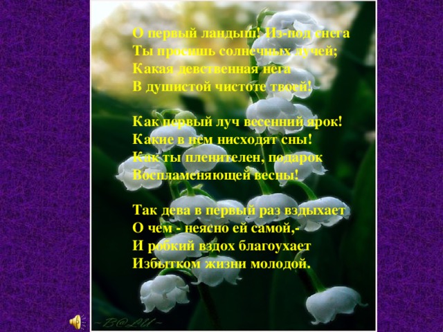 О первый ландыш! Из-под снега  Ты просишь солнечных лучей;  Какая девственная нега  В душистой чистоте твоей!   Как первый луч весенний ярок!  Какие в нем нисходят сны!  Как ты пленителен, подарок  Воспламеняющей весны!   Так дева в первый раз вздыхает  О чем - неясно ей самой,-  И робкий вздох благоухает  Избытком жизни молодой.