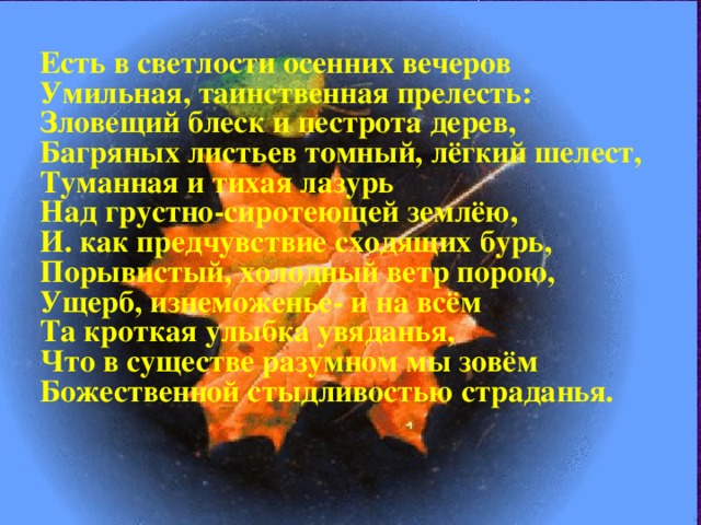 Есть в светлости осенних вечеров Умильная, таинственная прелесть: Зловещий блеск и пестрота дерев, Багряных листьев томный, лёгкий шелест, Туманная и тихая лазурь Над грустно-сиротеющей землёю, И. как предчувствие сходящих бурь, Порывистый, холодный ветр порою, Ущерб, изнеможенье- и на всём Та кроткая улыбка увяданья, Что в существе разумном мы зовём Божественной стыдливостью страданья.