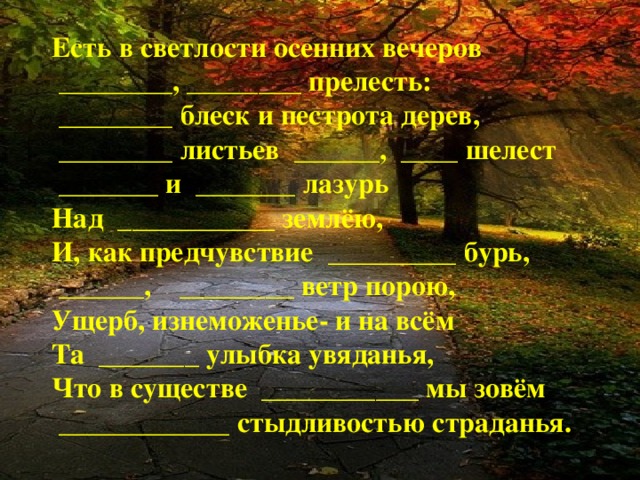 Есть в светлости осенних вечеров  ________, ________ прелесть:  ________ блеск и пестрота дерев,  ________ листьев ______, ____ шелест  _______ и _______ лазурь Над ___________ землёю, И, как предчувствие _________ бурь,  ______, ________ ветр порою, Ущерб, изнеможенье- и на всём Та _______ улыбка увяданья, Что в существе ___________ мы зовём  ____________ стыдливостью страданья.