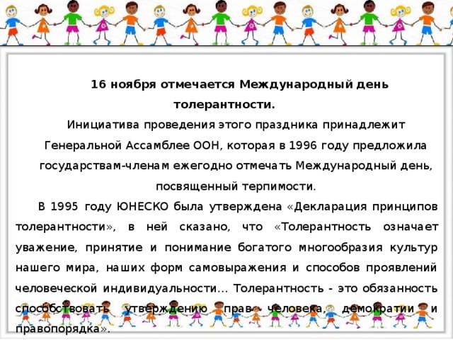 16 ноября отмечается Международный день толерантности. Инициатива проведения этого праздника принадлежит Генеральной Ассамблее ООН, которая в 1996 году предложила государствам-членам ежегодно отмечать Международный день, посвященный терпимости. В 1995 году ЮНЕСКО была утверждена «Декларация принципов толерантности», в ней сказано, что «Толерантность  означает уважение, принятие и понимание богатого многообразия культур нашего мира, наших форм самовыражения и способов проявлений человеческой индивидуальности… Толерантность - это обязанность способствовать утверждению прав человека, демократии и правопорядка».