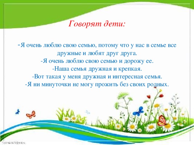 Говорят дети:   - Я очень люблю свою семью, потому что у нас в семье все дружные и любят друг друга.  -Я очень люблю свою семью и дорожу ее.  -Наша семья дружная и крепкая.  -Вот такая у меня дружная и интересная семья.  -Я ни минуточки не могу прожить без своих родных.