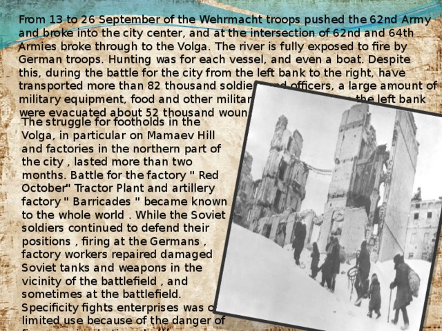 From 13 to 26 September of the Wehrmacht troops pushed the 62nd Army and broke into the city center, and at the intersection of 62nd and 64th Armies broke through to the Volga. The river is fully exposed to fire by German troops. Hunting was for each vessel, and even a boat. Despite this, during the battle for the city from the left bank to the right, have transported more than 82 thousand soldiers and officers, a large amount of military equipment, food and other military supplies, and on the left bank were evacuated about 52 thousand wounded and civilians. The struggle for footholds in the Volga, in particular on Mamaev Hill and factories in the northern part of the city , lasted more than two months. Battle for the factory 