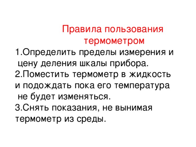 Правила пользования  термометром 1.Определить пределы измерения и  цену деления шкалы прибора. 2.Поместить термометр в жидкость и подождать пока его температура  не будет изменяться. 3.Снять показания, не вынимая термометр из среды.