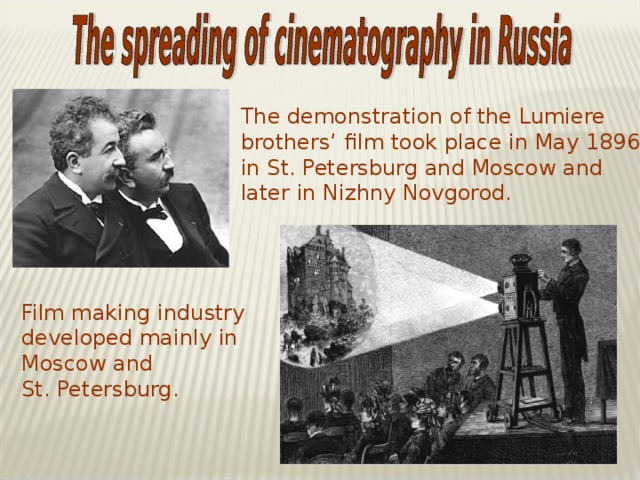 The demonstration of the Lumiere brothers’ film took place in May 1896 in St. Petersburg and Moscow and later in Nizhny Novgorod. Film making industry developed mainly in Moscow and St. Petersburg.