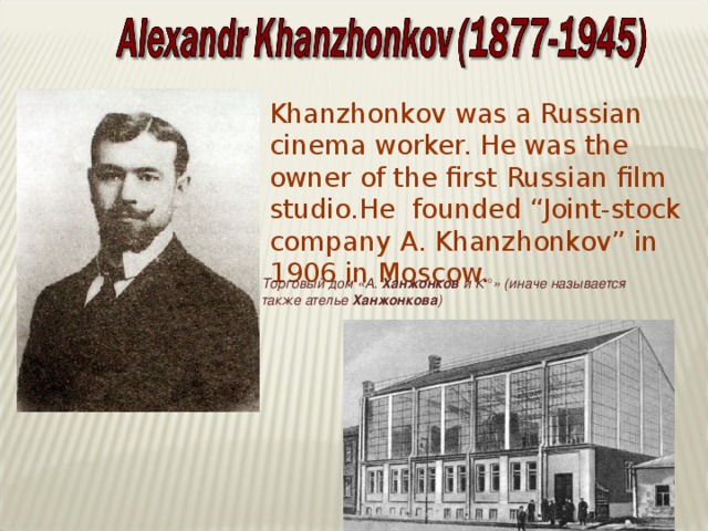 Khanzhonkov was a Russian cinema worker. He was the owner of the first Russian film studio.He founded “Joint-stock company A. Khanzhonkov” in 1906 in Moscow. Торговый дом «А. Ханжонков и К°» (иначе называется также ателье Ханжонкова )