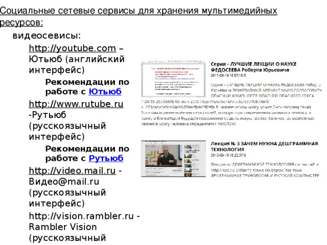 Социальные сетевые сервисы для хранения мультимедийных ресурсов: видеосевисы: http://youtube.com – Ютьюб (английский интерфейс) Рекомендации по работе с Ютьюб http://www.rutube.ru -Рутьюб (русскоязычный интерфейс) Рекомендации по работе с Рутьюб http://video.mail.ru - Видео@mail.ru (русскоязычный интерфейс) http://vision.rambler.ru - Rambler Vision (русскоязычный интерфейс) http://socialsaga.com – Социальная сага (английский интерфейс)