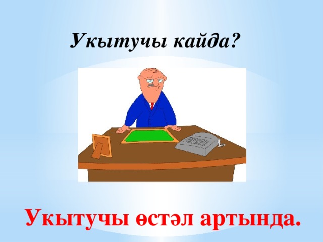 Укытучы кайда? Укытучы өстәл артында.