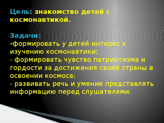 Цель :  знакомство детей с космонавтикой.   Задачи:  - формировать у детей интерес к изучению космонавтики;  - формировать чувство патриотизма и гордости за достижения своей страны в освоении космоса;  - развивать речь и умение представлять информацию перед слушателями.    