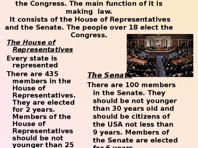 The legislative branch of power in the USA is the Congress. The main function of it is making  law.  It consists of the House of Representatives and the Senate. The people over 18 elect the Congress.   The House of Representatives Every state is represented There are 435 members in the House of Representatives. They are elected for 2 years. Members of the House of Representatives should be not younger than 25 years old and should be citizens of the USA not less than 7 years.  The Senate There are 100 members in the Senate. They should be not younger than 30 years old and should be citizens of the USA not less than 9 years. Members of the Senate are elected for 6 years.