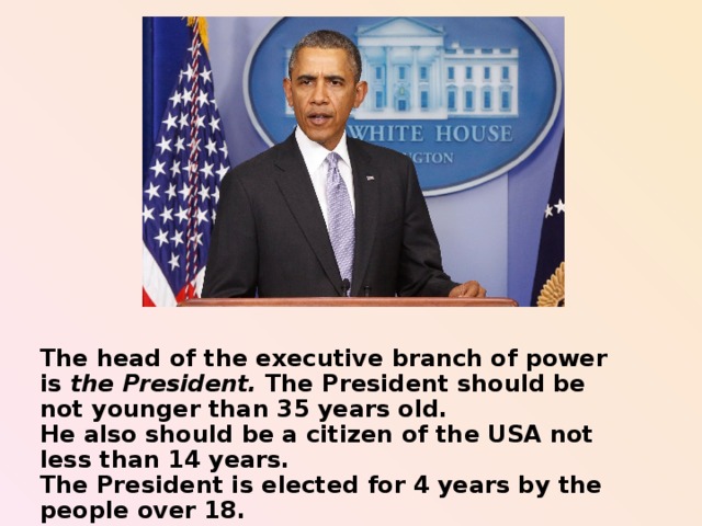 The head of the executive branch of power is the President. The President should be not younger than 35 years old. He also should be a citizen of the USA not less than 14 years. The President is elected for 4 years by the people over 18.