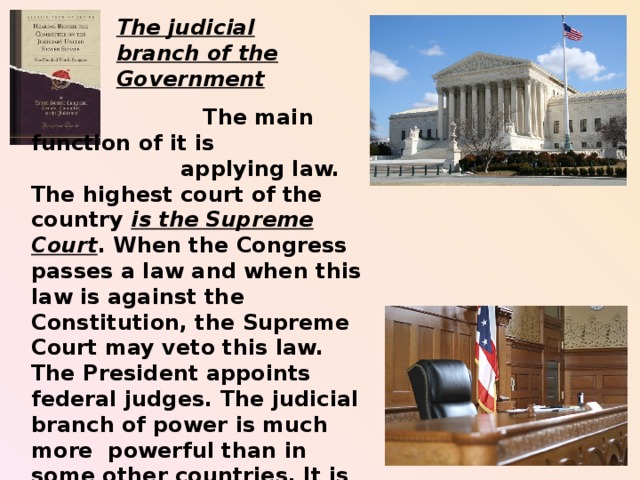 The judicial branch of the Government  The main function of it is  applying law. The highest court of the country is the Supreme Court . When the Congress passes a law and when this law is against the Constitution, the Supreme Court may veto this law. The President appoints federal judges. The judicial branch of power is much more powerful than in some other countries. It is involved in the system of checks and balances.