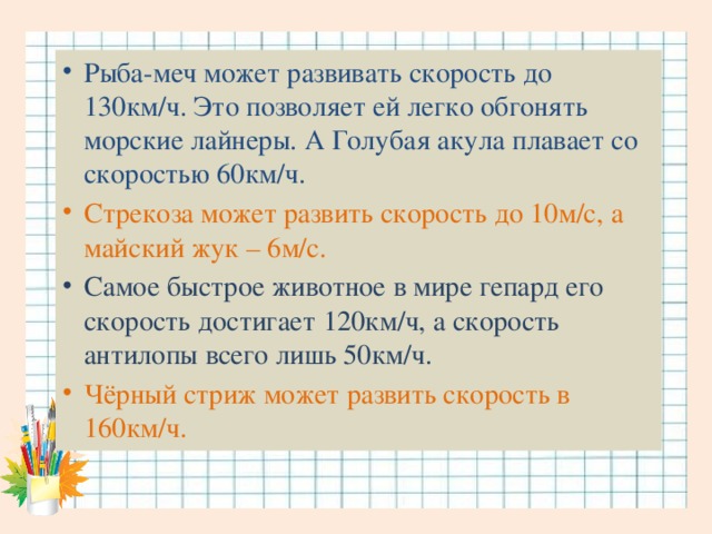 Рыба-меч может развивать скорость до 130км/ч. Это позволяет ей легко обгонять морские лайнеры. А Голубая акула плавает со скоростью 60км/ч. Стрекоза может развить скорость до 10м/с, а майский жук – 6м/с. Самое быстрое животное в мире гепард его скорость достигает 120км/ч, а скорость антилопы всего лишь 50км/ч. Чёрный стриж может развить скорость в 160км/ч.