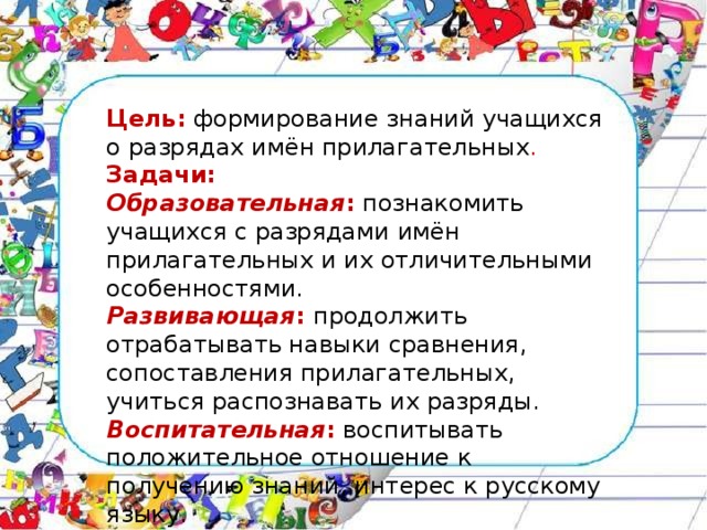 Цель:   формирование знаний учащихся о разрядах имён прилагательных . Задачи: Образовательная :   познакомить учащихся с разрядами имён прилагательных и их отличительными особенностями. Развивающая :  продолжить отрабатывать навыки сравнения, сопоставления прилагательных, учиться распознавать их разряды. Воспитательная :   воспитывать положительное отношение к получению знаний, интерес к русскому языку.