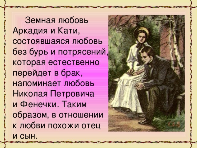 Земная любовь Аркадия и Кати, состоявшаяся любовь без бурь и потрясений, которая естественно перейдет в брак, напоминает любовь Николая Петровича и Фенечки. Таким образом, в отношении к любви похожи отец и сын.