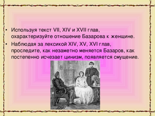 Используя текст VII, XIV и ХVII глав, охарактеризуйте отношение Базарова к женщине. Наблюдая за лексикой XIV, XV, XVI глав, проследите, как незаметно меняется Базаров, как постепенно исчезает цинизм, появляется смущение.