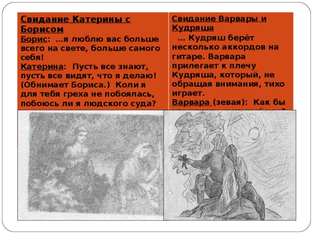 Свидание Катерины с Борисом  Борис : …я люблю вас больше всего на свете, больше самого себя!  Катерина : Пусть все знают, пусть все видят, что я делаю! (Обнимает Бориса.) Коли я для тебя греха не побоялась, побоюсь ли я людского суда? Свидание Варвары и Кудряша   … Кудряш берёт несколько аккордов на гитаре. Варвара прилегает к плечу Кудряша, который, не обращая внимания, тихо играет.  Варвара (зевая): Как бы это узнать, который час?  Кудряш : Первый.  Варвара (зевая): Пора. Покричи-ка.