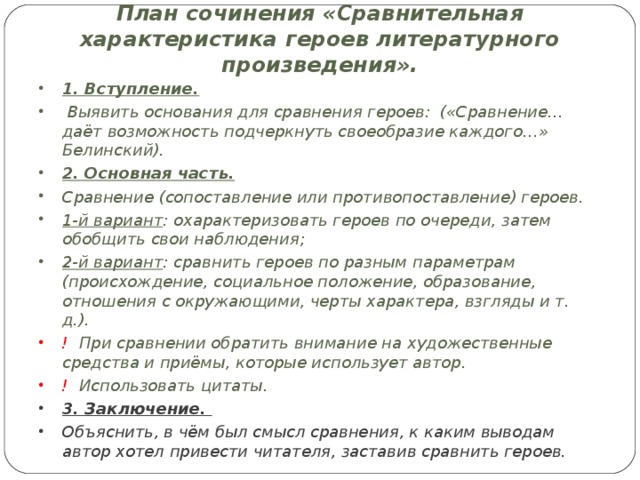 План сочинения «Сравнительная характеристика героев литературного произведения». 1. Вступление.  Выявить основания для сравнения героев: («Сравнение…даёт возможность подчеркнуть своеобразие каждого…» Белинский). 2. Основная часть. Сравнение (сопоставление или противопоставление) героев. 1-й вариант : охарактеризовать героев по очереди, затем обобщить свои наблюдения; 2-й вариант : сравнить героев по разным параметрам (происхождение, социальное положение, образование, отношения с окружающими, черты характера, взгляды и т. д.). ! При сравнении обратить внимание на художественные средства и приёмы, которые использует автор. ! Использовать цитаты. 3. Заключение. Объяснить, в чём был смысл сравнения, к каким выводам автор хотел привести читателя, заставив сравнить героев.