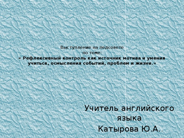 Выступление на педсовете  по теме:  « Рефлексивный контроль как источник мотива и умения учиться, осмысления событий, проблем и жизни.»   Учитель английского языка Катырова Ю.А. .