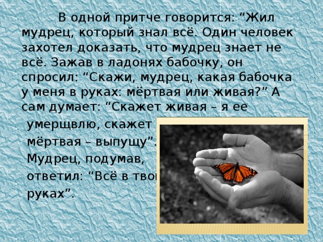 В одной притче говорится: “Жил мудрец, который знал всё. Один человек захотел доказать, что мудрец знает не всё. Зажав в ладонях бабочку, он спросил: “Скажи, мудрец, какая бабочка у меня в руках: мёртвая или живая?” А сам думает: “Скажет живая – я ее  умерщвлю, скажет  мёртвая – выпущу”.  Мудрец, подумав,  ответил: “Всё в твоих  руках”.