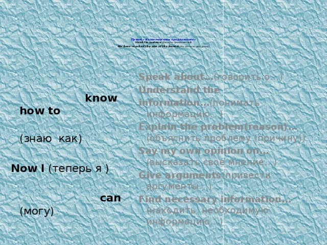 Прием « Незаконченное предложение»  Finish the sentence ( Закончи предложение ):  We have reached the aim of the lesson . (Мы достигли цели урока.)   Speak about… (говорить о…) Understand the information… (понимать информацию…) Explain the problem(reason)… (объяснить проблему (причину)) Say my own opinion on… (высказать свое мнение…) Give arguments (привести аргументы…) Find necessary information… (находить необходимую информацию…)  know how to  (знаю как) Now I (теперь я )  can (могу)