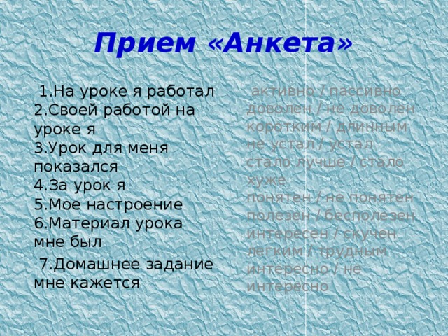 Прием «Анкета»  1.На уроке я работал  2.Своей работой на уроке я  3.Урок для меня показался  4.За урок я  5.Мое настроение  6.Материал урока мне был  активно / пассивно  доволен / не доволен  коротким / длинным  не устал / устал  стало лучше / стало хуже  понятен / не понятен  полезен / бесполезен  интересен / скучен  легким / трудным  интересно / не интересно    7.Домашнее задание мне кажется