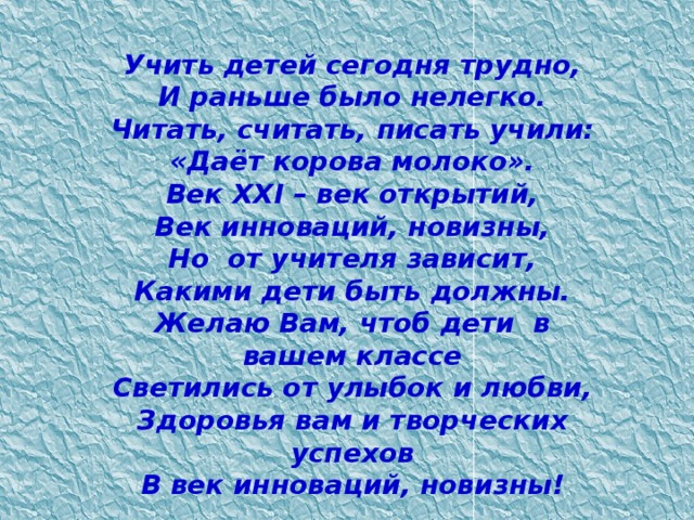 Учить детей сегодня трудно,  И раньше было нелегко.  Читать, считать, писать учили:  «Даёт корова молоко».  Век XXI – век открытий,  Век инноваций, новизны,  Но  от учителя зависит,  Какими дети быть должны.  Желаю Вам, чтоб дети  в вашем классе  Светились от улыбок и любви,  Здоровья вам и творческих успехов  В век инноваций, новизны!