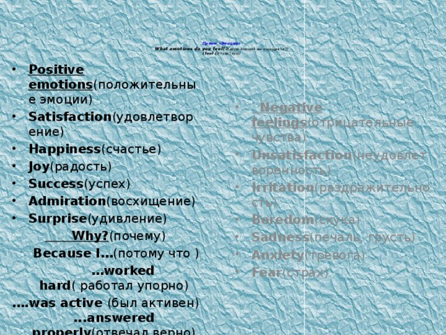 Прием «Эмоции»  What emotions do you feel? (Какие эмоции вы ощущаете?)  I feel ( я чувствую)   Positive emotions (положительные эмоции) Satisfaction (удовлетворение) Happiness (счастье) Joy (радость) Success (успех) Admiration (восхищение) Surprise (удивление)  Why? (почему)  Because I… (потому что ) … worked hard ( работал упорно) … .was active (был активен) ...answered properly (отвечал верно) ……………………………… ..