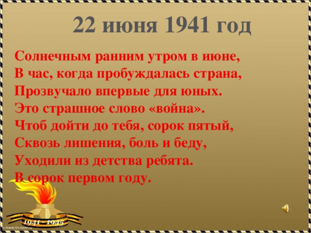 22 июня 1941 год   Солнечным ранним утром в июне,  В час, когда пробуждалась страна,  Прозвучало впервые для юных.  Это страшное слово «война».  Чтоб дойти до тебя, сорок пятый,  Сквозь лишения, боль и беду,  Уходили из детства ребята.  В сорок первом году.