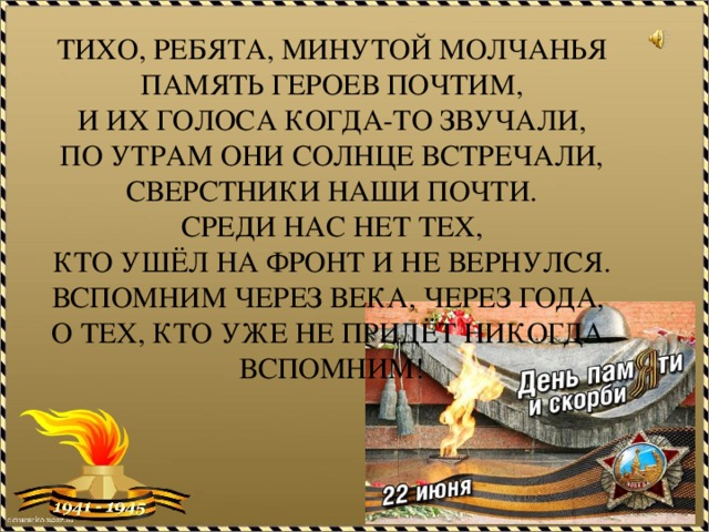 Тихо, ребята, минутой молчанья  память героев почтим,  и их голоса когда-то звучали,  по утрам они солнце встречали,  сверстники наши почти.  Среди нас нет тех,  кто ушёл на фронт и не вернулся.  Вспомним через века, через года,  о тех, кто уже не придёт никогда.  Вспомним!