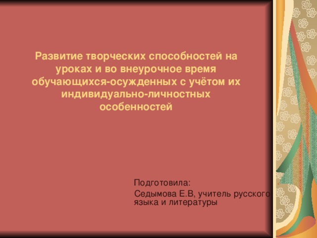 Развитие творческих способностей на уроках и во внеурочное время обучающихся-осужденных с учётом их индивидуально-личностных особенностей  Подготовила:  Седымова Е.В, учитель русского языка и литературы