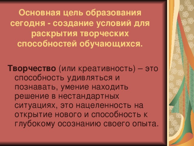 Основная цель образования сегодня - создание условий для раскрытия творческих способностей обучающихся. Творчество (или креативность) – это способность удивляться и познавать, умение находить решение в нестандартных ситуациях, это нацеленность на открытие нового и способность к глубокому осознанию своего опыта.