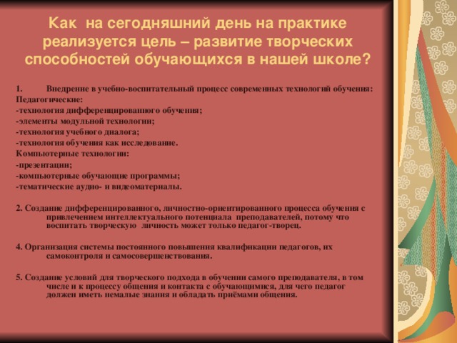 Как на сегодняшний день на практике реализуется цель – развитие творческих способностей обучающихся в нашей школе? Внедрение в учебно-воспитательный процесс современных технологий обучения: Педагогические: -технология дифференцированного обучения; -элементы модульной технологии; -технология учебного диалога; -технология обучения как исследование. Компьютерные технологии: -презентации; -компьютерные обучающие программы; -тематические аудио- и видеоматериалы.  2. Создание дифференцированного, личностно-ориентированного процесса обучения с привлечением интеллектуального потенциала преподавателей, потому что воспитать творческую личность может только педагог-творец.  4. Организация системы постоянного повышения квалификации педагогов, их самоконтроля и самосовершенствования.  5. Создание условий для творческого подхода в обучении самого преподавателя, в том числе и к процессу общения и контакта с обучающимися, для чего педагог должен иметь немалые знания и обладать приёмами общения.