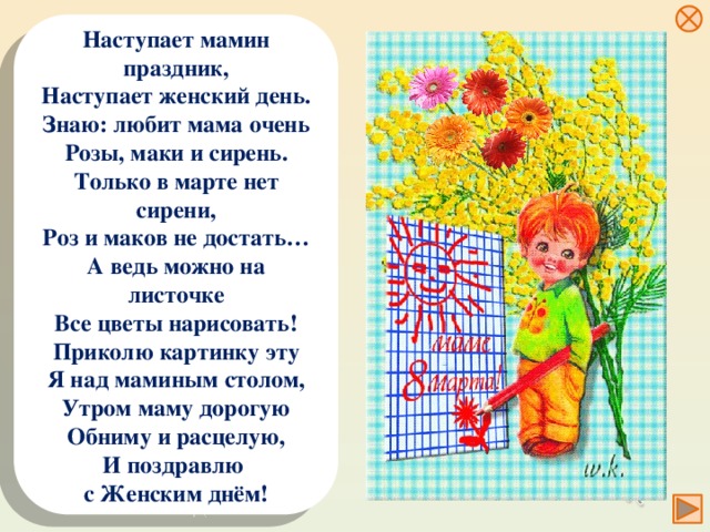 Наступает мамин праздник, Наступает женский день. Знаю: любит мама очень Розы, маки и сирень. Только в марте нет сирени, Роз и маков не достать… А ведь можно на листочке Все цветы нарисовать! Приколю картинку эту Я над маминым столом, Утром маму дорогую Обниму и расцелую, И поздравлю с Женским днём!