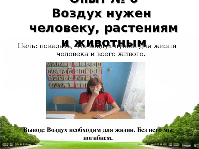 Опыт № 6  Воздух нужен человеку, растениям и животным Цель: показать, что воздух нужен для жизни человека и всего живого. Вывод: Воздух необходим для жизни. Без него мы погибнем.