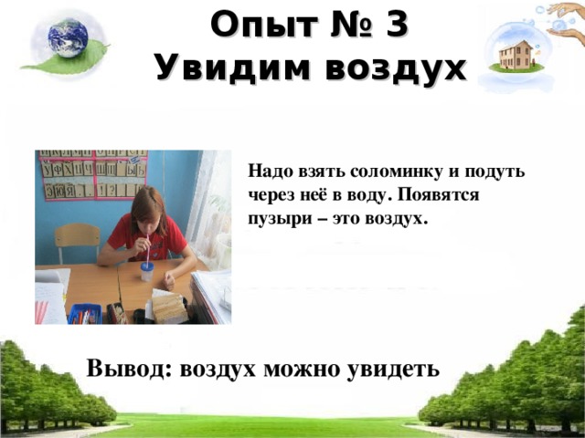 Опыт № 3  Увидим воздух    Надо взять соломинку и подуть через неё в воду. Появятся пузыри – это воздух. Вывод: воздух можно увидеть