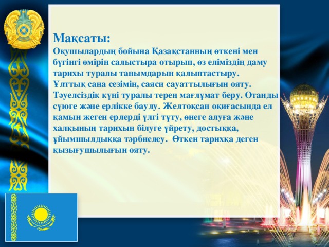 Мақсаты: Оқушылардың бойына Қазақстанның өткені мен бүгінгі өмірін салыстыра отырып, өз еліміздің даму тарихы туралы танымдарын қалыптастыру. Ұлттық сана сезімін, саяси сауаттылығын ояту. Тәуелсіздік күні туралы терең мағлұмат беру. Отанды сүюге және ерлікке баулу. Желтоқсан оқиғасында ел қамын жеген ерлерді үлгі тұту, өнеге алуға және халқының тарихын білуге үйрету, достыққа, ұйымшылдыққа тәрбиелеу.  Өткен тарихқа деген қызығушылығын ояту.