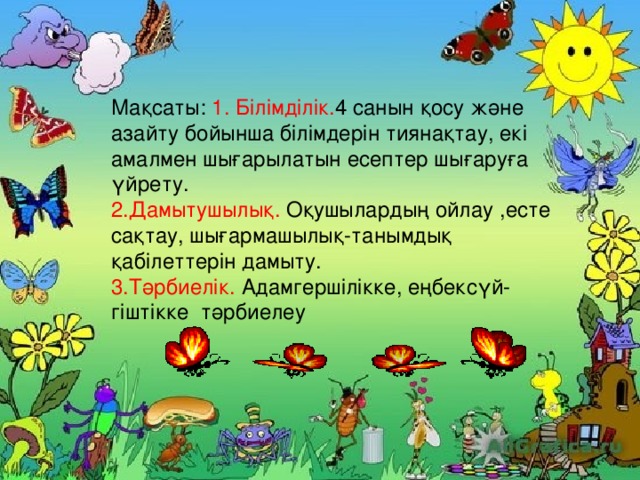 Мақсаты: 1. Білімділік. 4  санын қосу және азайту бойынша білімдерін тиянақтау, екі амалмен шығарылатын есептер шығаруға үйрету. 2.Дамытушылық. Оқушылардың ойлау ,есте сақтау, шығармашылық-танымдық қабілеттерін дамыту. 3.Тәрбиелік. Адамгершілікке, еңбексүй- гіштікке тәрбиелеу