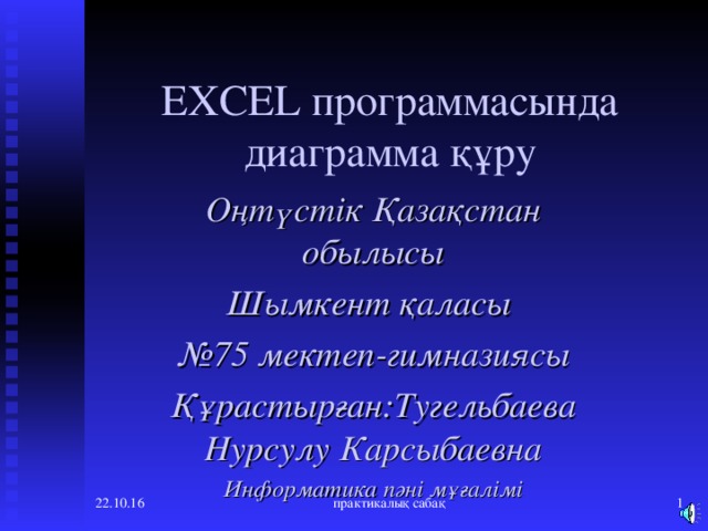 EXCEL программасында диаграмма құру Оңтүстік Қазақстан обылысы Шымкент қаласы № 75 мектеп-гимназиясы Құрастырған:Тугельбаева Нурсулу Карсыбаевна Информатика пәні мұғалімі 22.10.16 практикалық сабақ