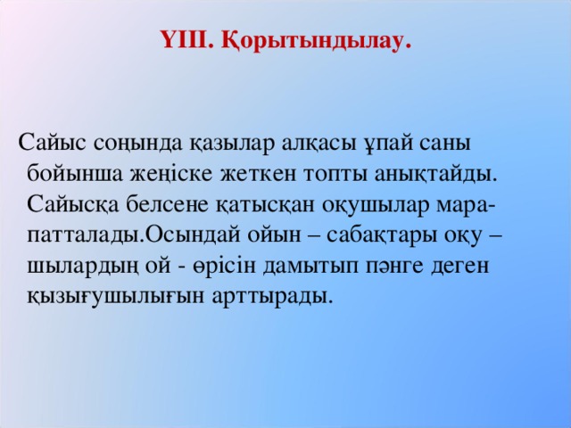 ҮІІІ. Қорытындылау.      Сайыс соңында қазылар алқасы ұпай саны бойынша жеңіске жеткен топты анықтайды. Сайысқа белсене қатысқан оқушылар мара-патталады.Осындай ойын – сабақтары оқу – шылардың ой - өрісін дамытып пәнге деген қызығушылығын арттырады.