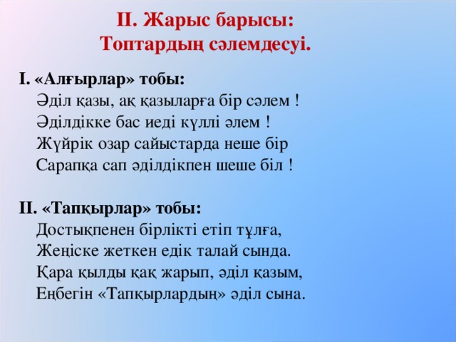 ІІ.  Жарыс барысы:  Топтардың сәлемдесуі. І. «Алғырлар» тобы:  Әділ қазы, ақ қазыларға бір сәлем !  Әділдікке бас иеді күллі әлем !  Жүйрік озар сайыстарда неше бір  Сарапқа сап әділдікпен шеше біл !   ІІ. «Тапқырлар» тобы:  Достықпенен бірлікті етіп тұлға,  Жеңіске жеткен едік талай сында.  Қара қылды қақ жарып, әділ қазым,  Еңбегін «Тапқырлардың» әділ сына.    