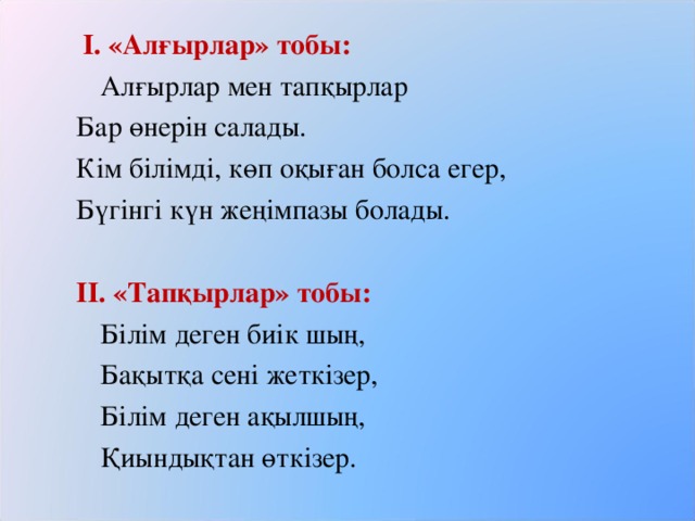   І. «Алғырлар» тобы:  Алғырлар мен тапқырлар Бар өнерін салады. Кім білімді, көп оқыған болса егер, Бүгінгі күн жеңімпазы болады.   ІІ. «Тапқырлар» тобы:  Білім деген биік шың,  Бақытқа сені жеткізер,  Білім деген ақылшың,  Қиындықтан өткізер.  